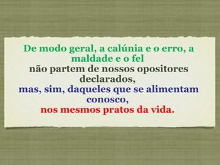 De modo geral, a calúnia e o erro, a
maldade e o fel
não partem de nossos opositores
declarados,
mas, sim, daqueles que se alimentam
conosco,
nos mesmos pratos da vida.
 