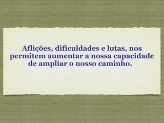 Aflições, dificuldades e lutas, nos
permitem aumentar a nossa capacidade
de ampliar o nosso caminho.
 