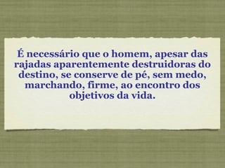 É necessário que o homem, apesar das
rajadas aparentemente destruidoras do
destino, se conserve de pé, sem medo,
marchando, firme, ao encontro dos
objetivos da vida.
 