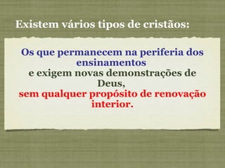 Existem vários tipos de cristãos:
Os que permanecem na periferia dos
ensinamentos
e exigem novas demonstrações de
Deus,
sem qualquer propósito de renovação
interior.
 