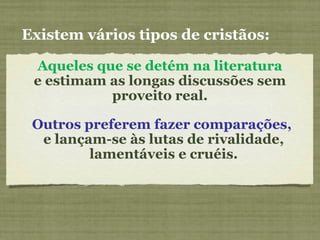 Aqueles que se detém na literatura
e estimam as longas discussões sem
proveito real.
Outros preferem fazer comparações,
e lançam-se às lutas de rivalidade,
lamentáveis e cruéis.
Existem vários tipos de cristãos:
 