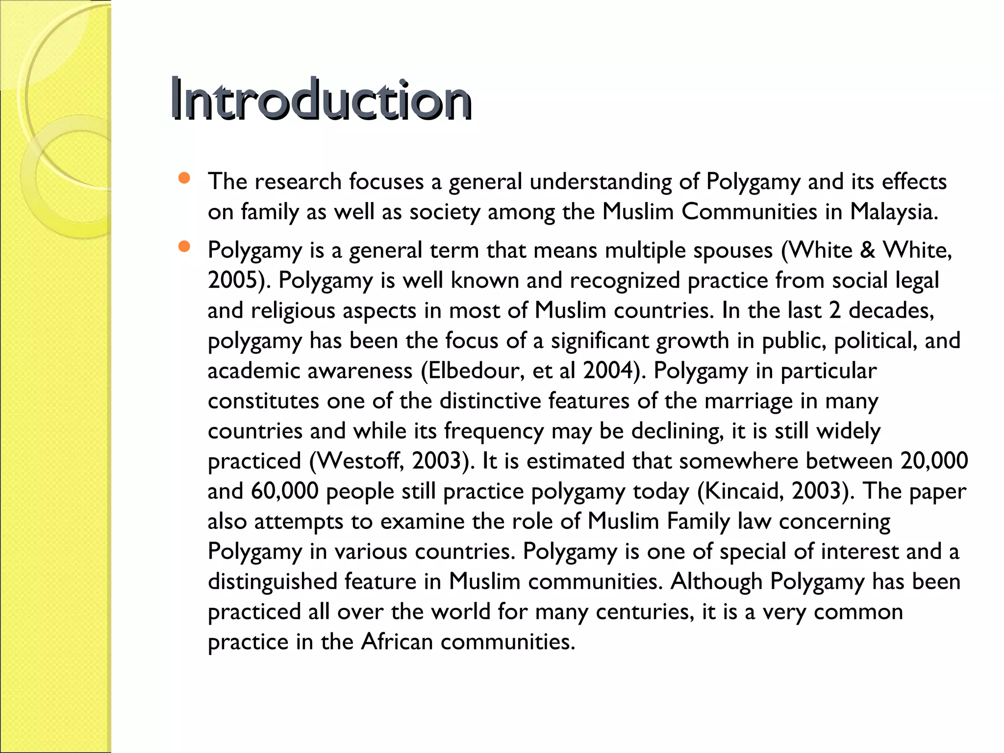 IntroductionIntroduction
 The research focuses a general understanding of Polygamy and its effects
on family as well as society among the Muslim Communities in Malaysia.
 Polygamy is a general term that means multiple spouses (White & White,
2005). Polygamy is well known and recognized practice from social legal
and religious aspects in most of Muslim countries. In the last 2 decades,
polygamy has been the focus of a significant growth in public, political, and
academic awareness (Elbedour, et al 2004). Polygamy in particular
constitutes one of the distinctive features of the marriage in many
countries and while its frequency may be declining, it is still widely
practiced (Westoff, 2003). It is estimated that somewhere between 20,000
and 60,000 people still practice polygamy today (Kincaid, 2003). The paper
also attempts to examine the role of Muslim Family law concerning
Polygamy in various countries. Polygamy is one of special of interest and a
distinguished feature in Muslim communities. Although Polygamy has been
practiced all over the world for many centuries, it is a very common
practice in the African communities.
 