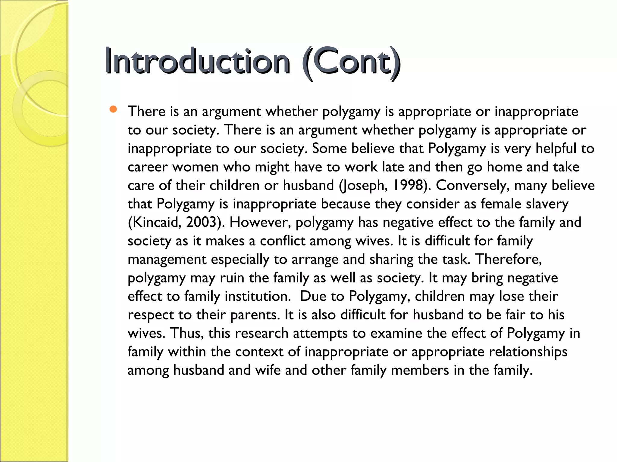 Introduction (Cont)Introduction (Cont)
 There is an argument whether polygamy is appropriate or inappropriate
to our society. There is an argument whether polygamy is appropriate or
inappropriate to our society. Some believe that Polygamy is very helpful to
career women who might have to work late and then go home and take
care of their children or husband (Joseph, 1998). Conversely, many believe
that Polygamy is inappropriate because they consider as female slavery
(Kincaid, 2003). However, polygamy has negative effect to the family and
society as it makes a conflict among wives. It is difficult for family
management especially to arrange and sharing the task. Therefore,
polygamy may ruin the family as well as society. It may bring negative
effect to family institution. Due to Polygamy, children may lose their
respect to their parents. It is also difficult for husband to be fair to his
wives. Thus, this research attempts to examine the effect of Polygamy in
family within the context of inappropriate or appropriate relationships
among husband and wife and other family members in the family.
 