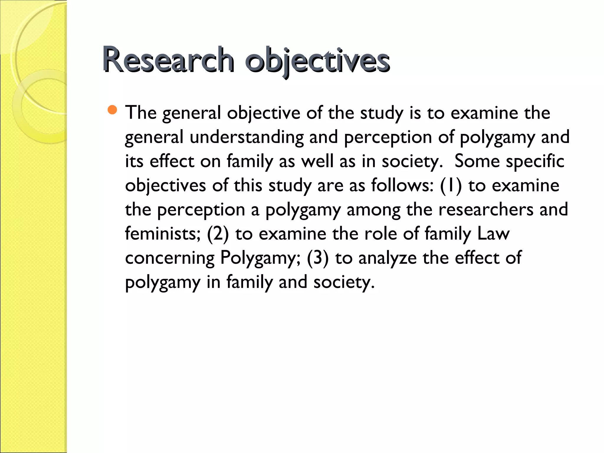 Research objectivesResearch objectives
 The general objective of the study is to examine the
general understanding and perception of polygamy and
its effect on family as well as in society. Some specific
objectives of this study are as follows: (1) to examine
the perception a polygamy among the researchers and
feminists; (2) to examine the role of family Law
concerning Polygamy; (3) to analyze the effect of
polygamy in family and society.
 