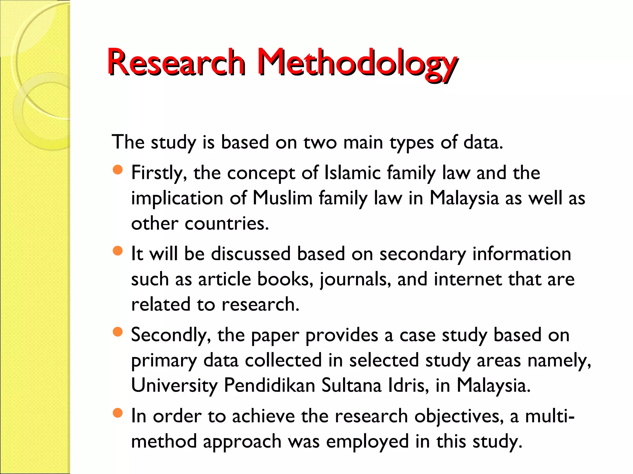 Research MethodologyResearch Methodology
The study is based on two main types of data.
 Firstly, the concept of Islamic family law and the
implication of Muslim family law in Malaysia as well as
other countries.
 It will be discussed based on secondary information
such as article books, journals, and internet that are
related to research.
 Secondly, the paper provides a case study based on
primary data collected in selected study areas namely,
University Pendidikan Sultana Idris, in Malaysia.
 In order to achieve the research objectives, a multi-
method approach was employed in this study.
 
