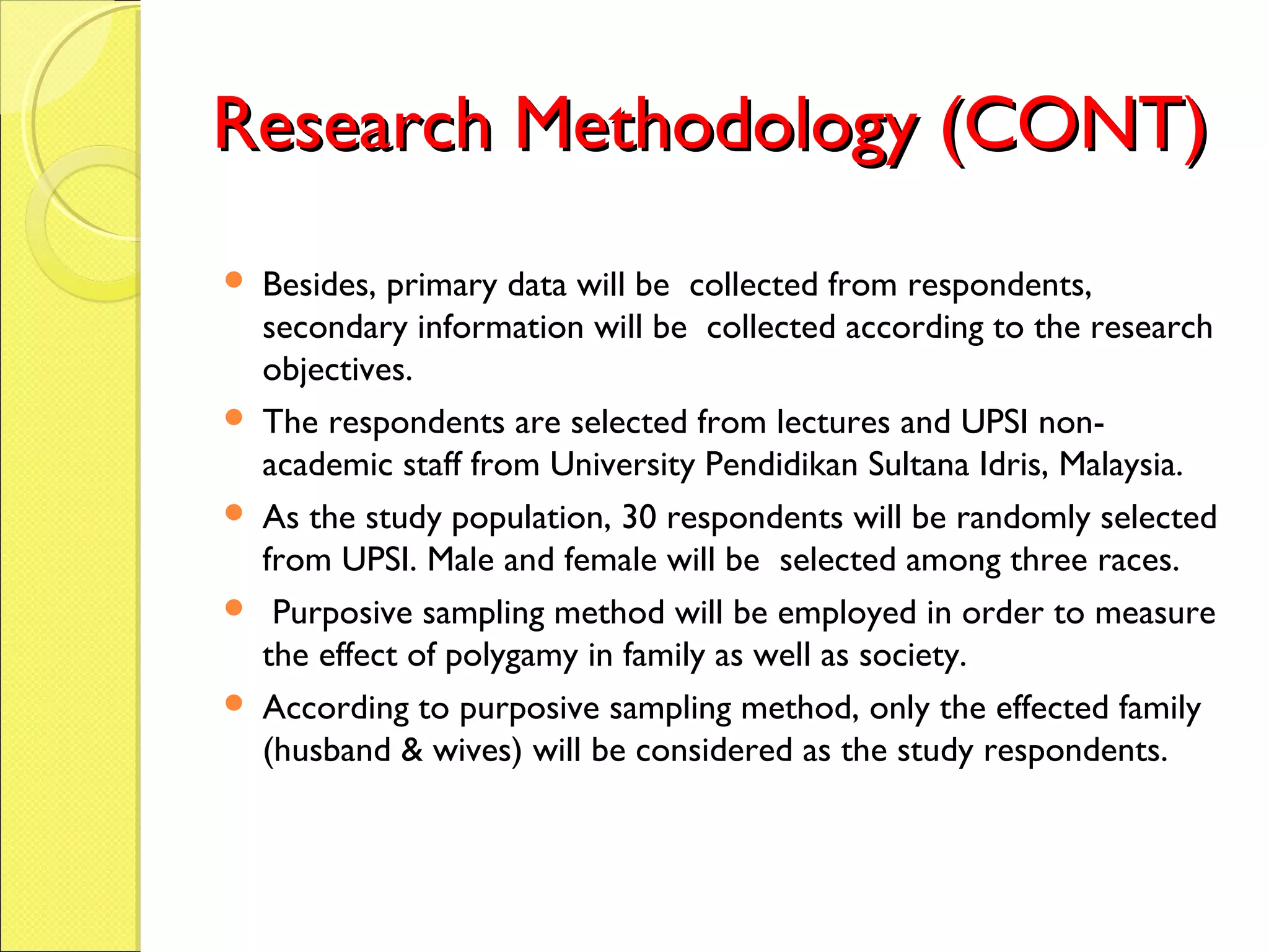 Research Methodology (CONT)Research Methodology (CONT)
 Besides, primary data will be collected from respondents,
secondary information will be collected according to the research
objectives.
 The respondents are selected from lectures and UPSI non-
academic staff from University Pendidikan Sultana Idris, Malaysia.
 As the study population, 30 respondents will be randomly selected
from UPSI. Male and female will be selected among three races.
 Purposive sampling method will be employed in order to measure
the effect of polygamy in family as well as society.
 According to purposive sampling method, only the effected family
(husband & wives) will be considered as the study respondents.
 