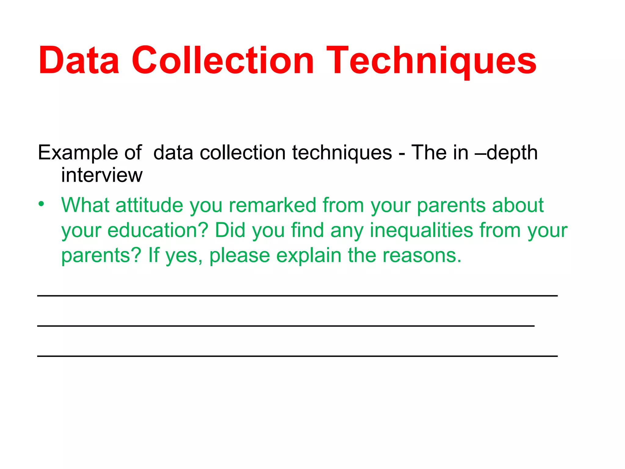 Data Collection Techniques
Example of data collection techniques - The in –depth
interview
• What attitude you remarked from your parents about
your education? Did you find any inequalities from your
parents? If yes, please explain the reasons.
_____________________________________________
___________________________________________
_____________________________________________