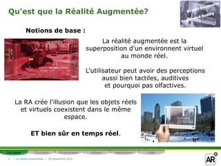 Qu’est que la Réalité Augmentée?

            Notions de base :
                                                          La réalité augmentée est la
                                                     superposition d’un environnent virtuel
                                                                au monde réel.

                                                     L’utilisateur peut avoir des perceptions
                                                            aussi bien tactiles, auditives
                                                             et pourquoi pas olfactives.

     La RA crée l'illusion que les objets réels
       et virtuels coexistent dans le même
                       espace.

                ET bien sûr en temps réel.

Les bases          Technique         Périphériques    Acteurs   Applications   Coûts

4   | La réalité augmentéee | 28 setpembre 2010
 