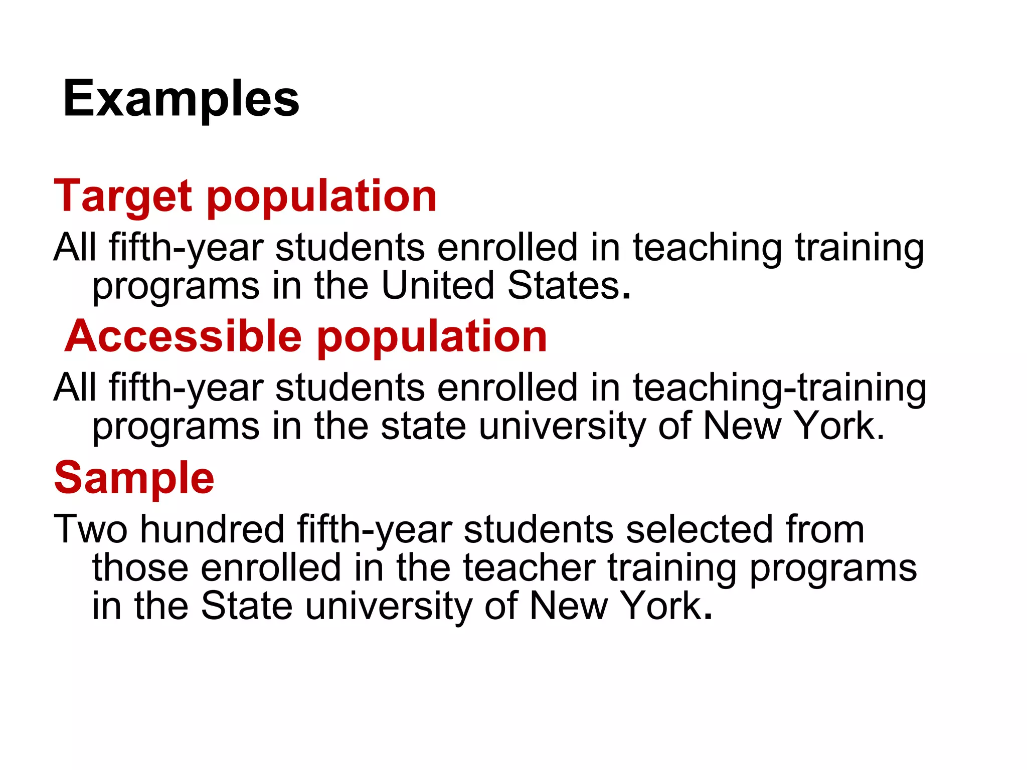 Examples
Target population
All fifth-year students enrolled in teaching training
programs in the United States.
Accessible population
All fifth-year students enrolled in teaching-training
programs in the state university of New York.
Sample
Two hundred fifth-year students selected from
those enrolled in the teacher training programs
in the State university of New York.
 