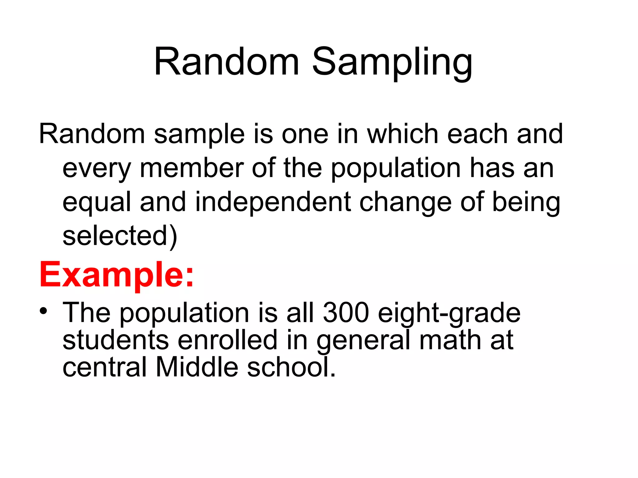 Random Sampling
Random sample is one in which each and
every member of the population has an
equal and independent change of being
selected)
Example:
• The population is all 300 eight-grade
students enrolled in general math at
central Middle school.
 