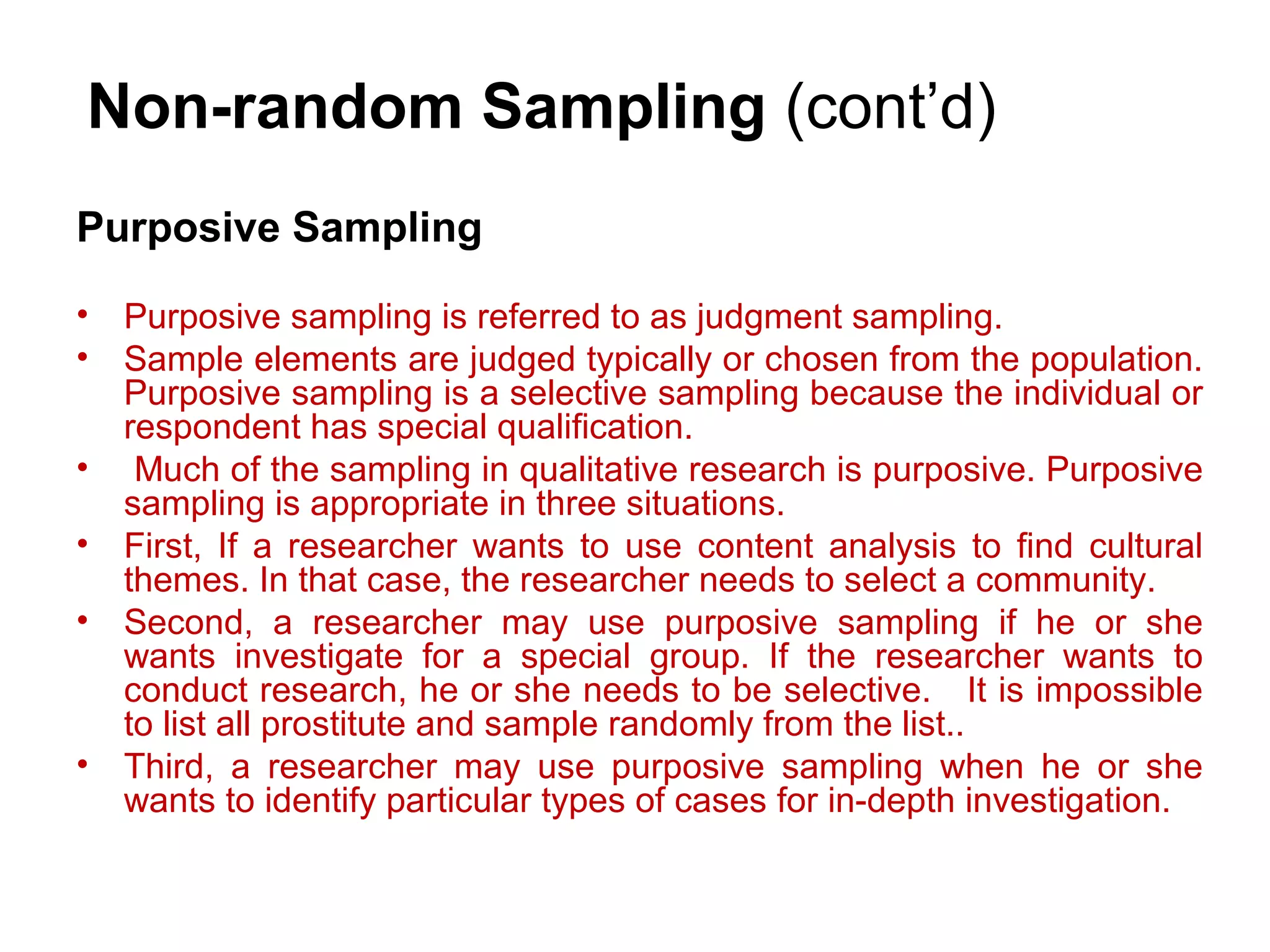 Purposive Sampling
• Purposive sampling is referred to as judgment sampling.
• Sample elements are judged typically or chosen from the population.
Purposive sampling is a selective sampling because the individual or
respondent has special qualification.
• Much of the sampling in qualitative research is purposive. Purposive
sampling is appropriate in three situations.
• First, If a researcher wants to use content analysis to find cultural
themes. In that case, the researcher needs to select a community.
• Second, a researcher may use purposive sampling if he or she
wants investigate for a special group. If the researcher wants to
conduct research, he or she needs to be selective. It is impossible
to list all prostitute and sample randomly from the list..
• Third, a researcher may use purposive sampling when he or she
wants to identify particular types of cases for in-depth investigation.
Non-random Sampling (cont’d)
 