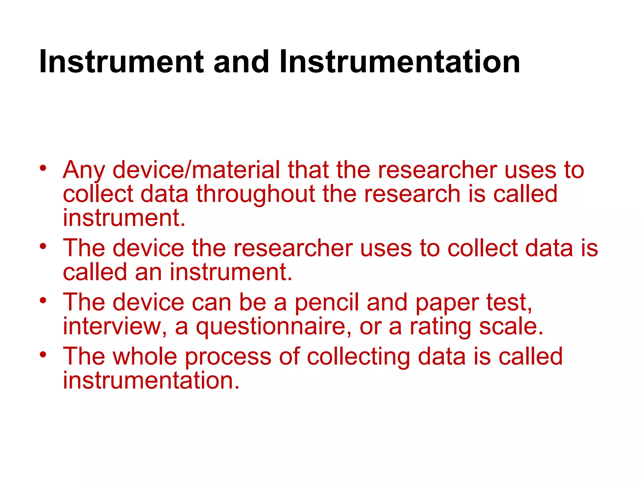 Instrument and Instrumentation
• Any device/material that the researcher uses to
collect data throughout the research is called
instrument.
• The device the researcher uses to collect data is
called an instrument.
• The device can be a pencil and paper test,
interview, a questionnaire, or a rating scale.
• The whole process of collecting data is called
instrumentation.
 