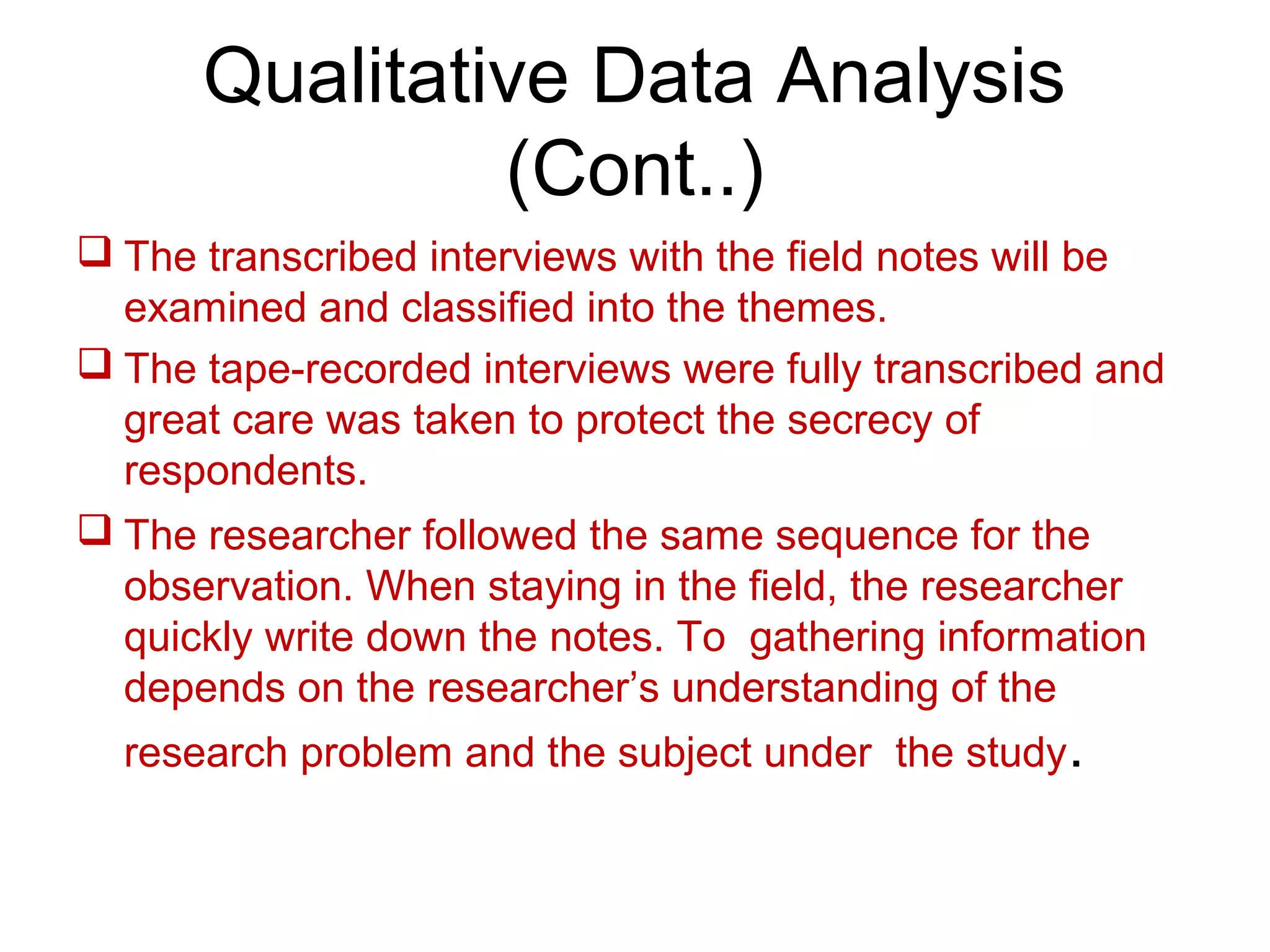 Qualitative Data Analysis
(Cont..)
 The transcribed interviews with the field notes will be
examined and classified into the themes.
 The tape-recorded interviews were fully transcribed and
great care was taken to protect the secrecy of
respondents.
 The researcher followed the same sequence for the
observation. When staying in the field, the researcher
quickly write down the notes. To gathering information
depends on the researcher’s understanding of the
research problem and the subject under the study.
 