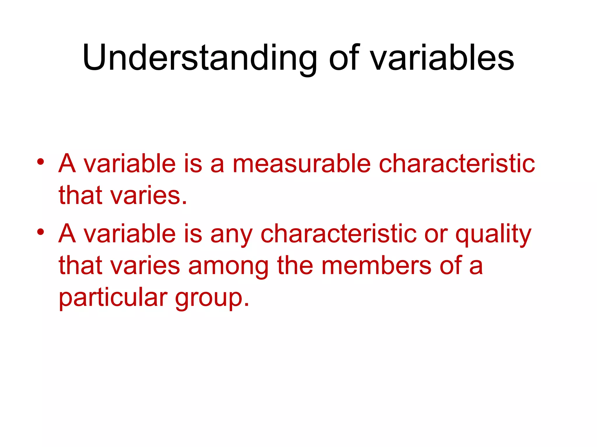 Understanding of variables
• A variable is a measurable characteristic
that varies.
• A variable is any characteristic or quality
that varies among the members of a
particular group.
 