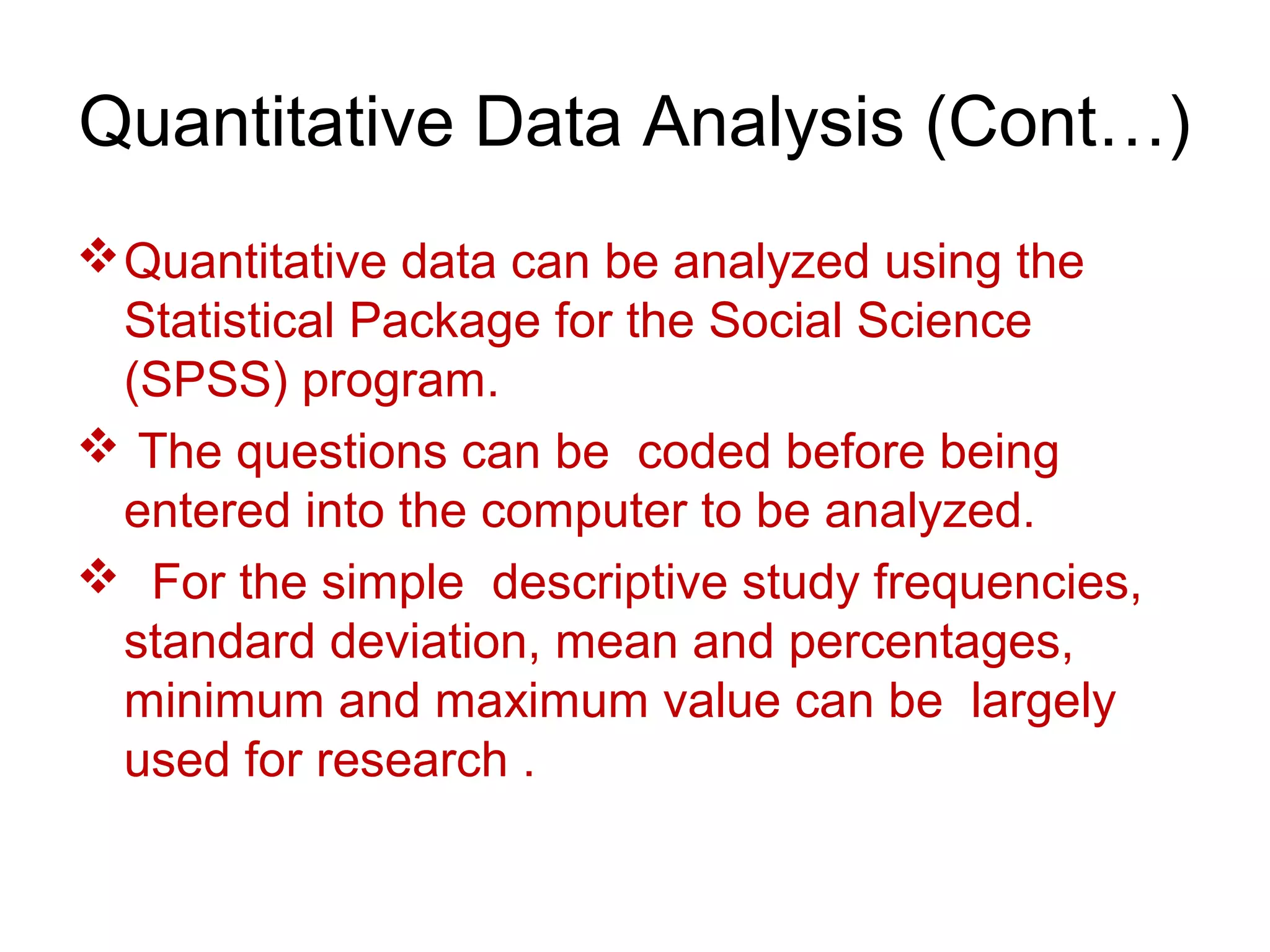 Quantitative Data Analysis (Cont…)
Quantitative data can be analyzed using the
Statistical Package for the Social Science
(SPSS) program.
 The questions can be coded before being
entered into the computer to be analyzed.
 For the simple descriptive study frequencies,
standard deviation, mean and percentages,
minimum and maximum value can be largely
used for research .
 