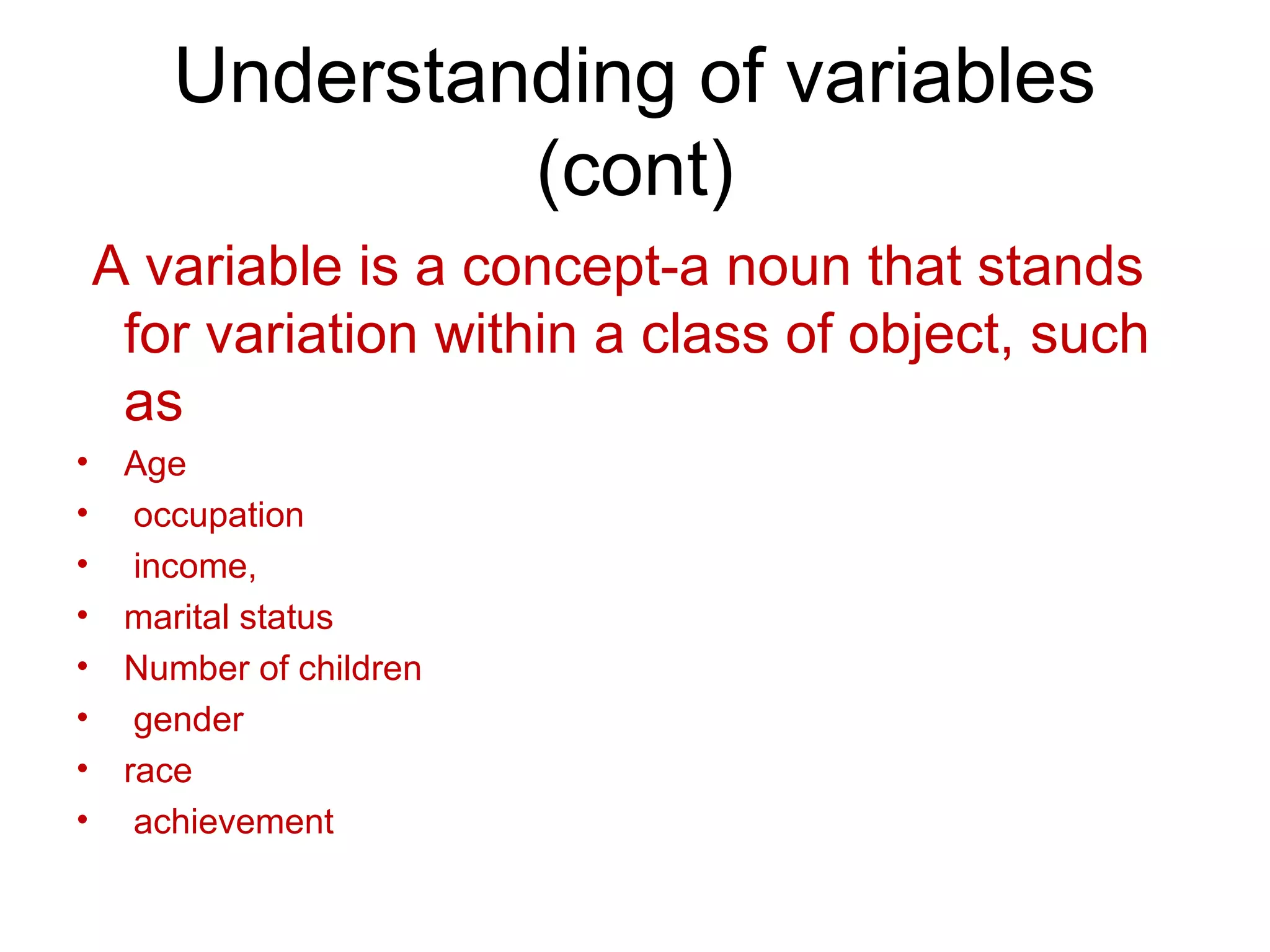 Understanding of variables
(cont)
A variable is a concept-a noun that stands
for variation within a class of object, such
as
• Age
• occupation
• income,
• marital status
• Number of children
• gender
• race
• achievement
 