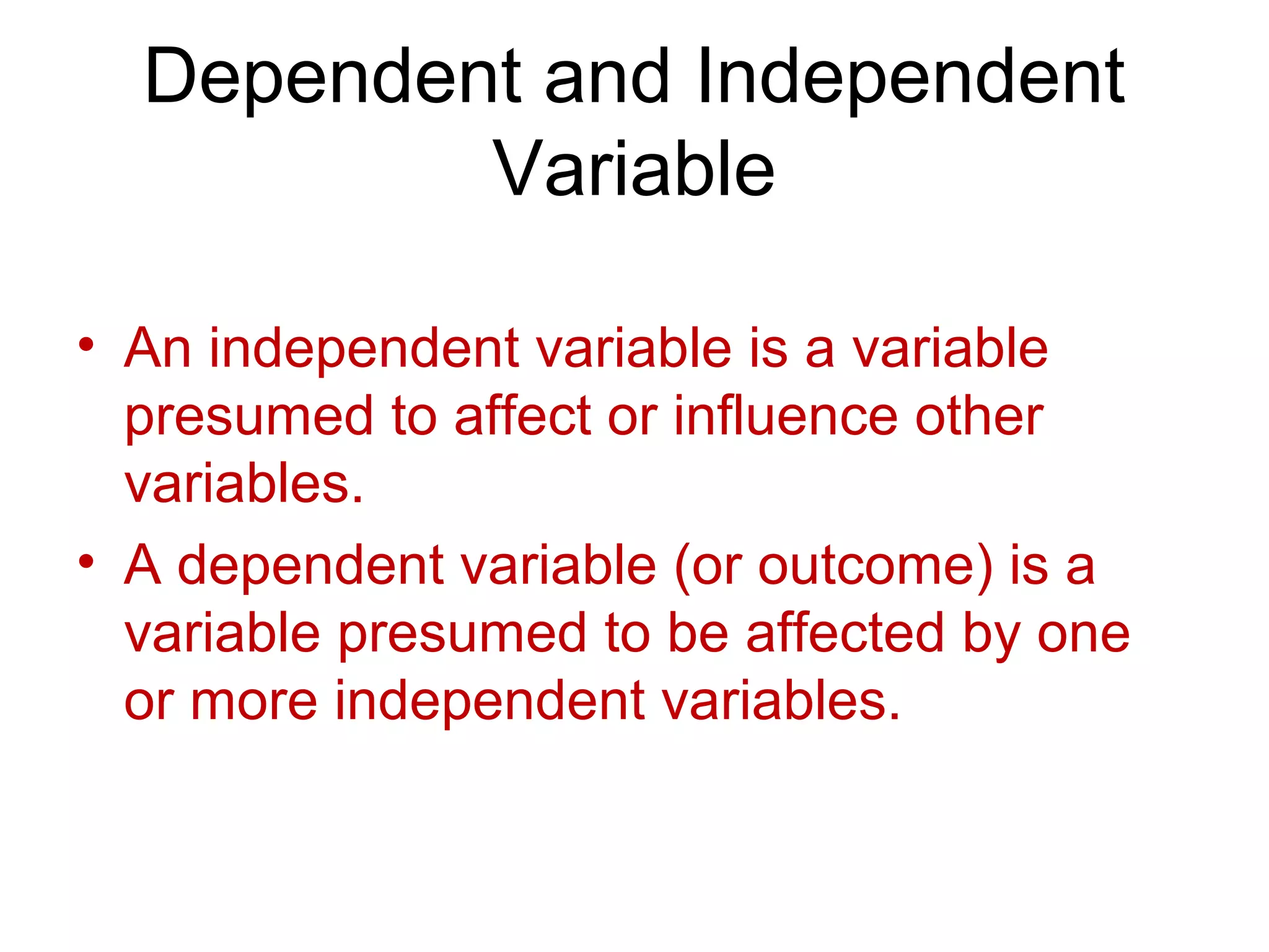 Dependent and Independent
Variable
• An independent variable is a variable
presumed to affect or influence other
variables.
• A dependent variable (or outcome) is a
variable presumed to be affected by one
or more independent variables.
 