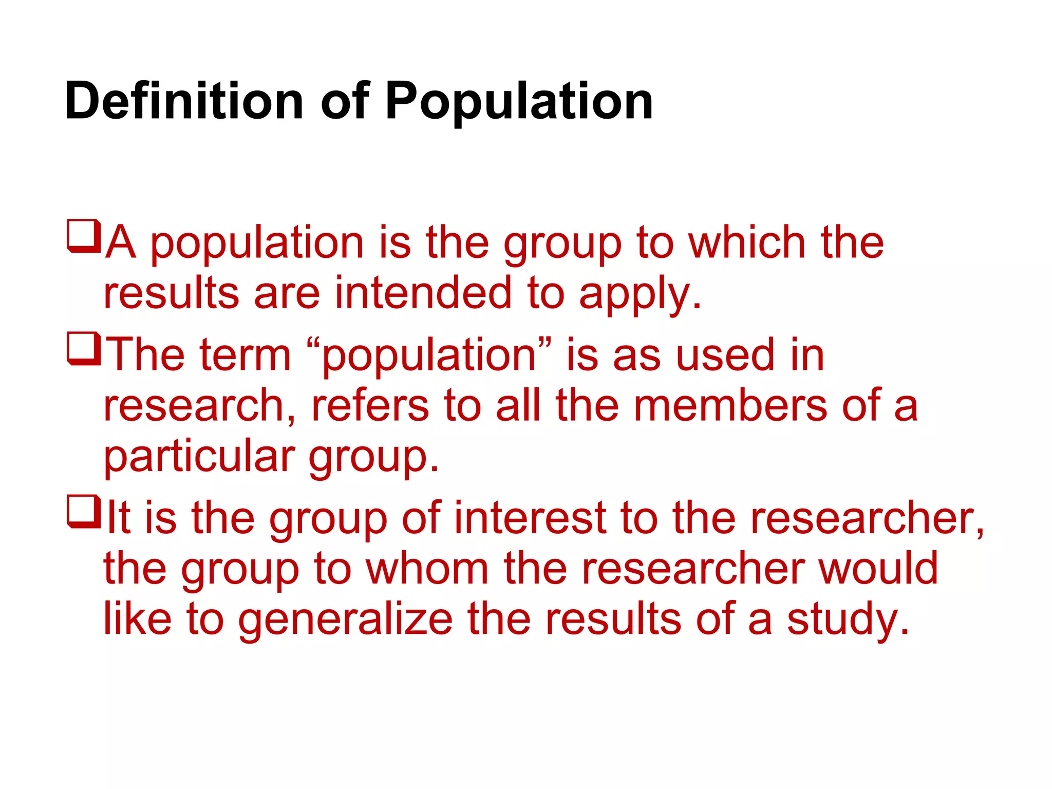 Definition of Population
A population is the group to which the
results are intended to apply.
The term “population” is as used in
research, refers to all the members of a
particular group.
It is the group of interest to the researcher,
the group to whom the researcher would
like to generalize the results of a study.
 