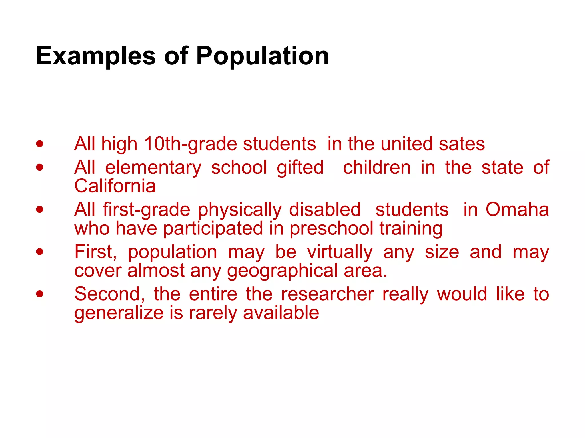 Examples of Population
• All high 10th-grade students in the united sates
• All elementary school gifted children in the state of
California
• All first-grade physically disabled students in Omaha
who have participated in preschool training
• First, population may be virtually any size and may
cover almost any geographical area.
• Second, the entire the researcher really would like to
generalize is rarely available
 