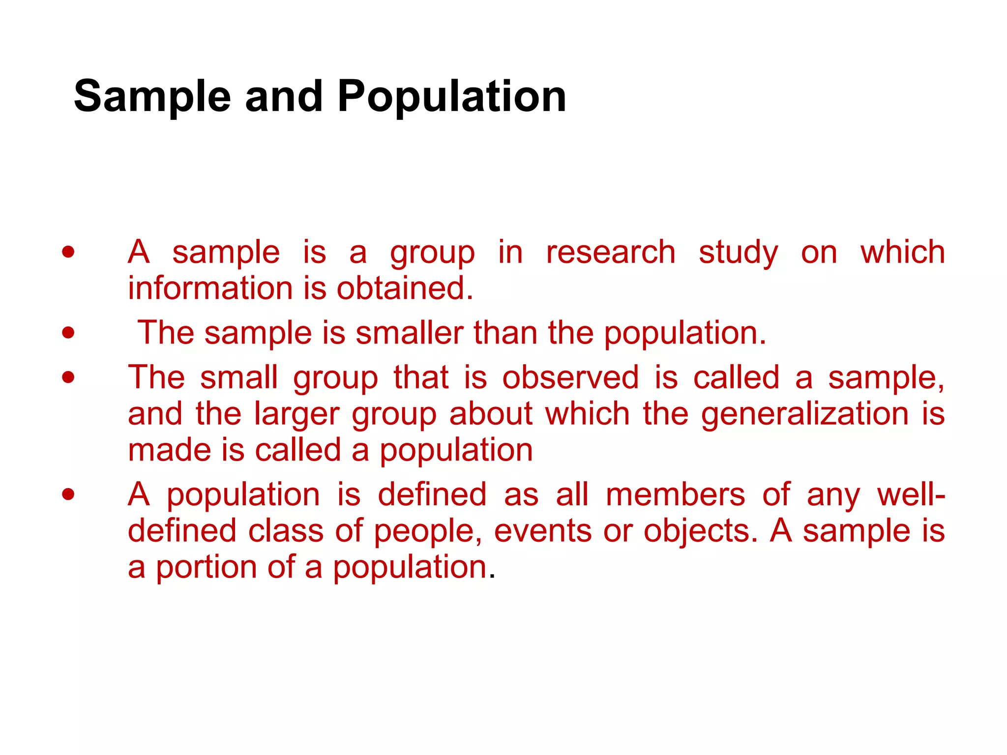 Sample and Population
• A sample is a group in research study on which
information is obtained.
• The sample is smaller than the population.
• The small group that is observed is called a sample,
and the larger group about which the generalization is
made is called a population
• A population is defined as all members of any well-
defined class of people, events or objects. A sample is
a portion of a population.
 