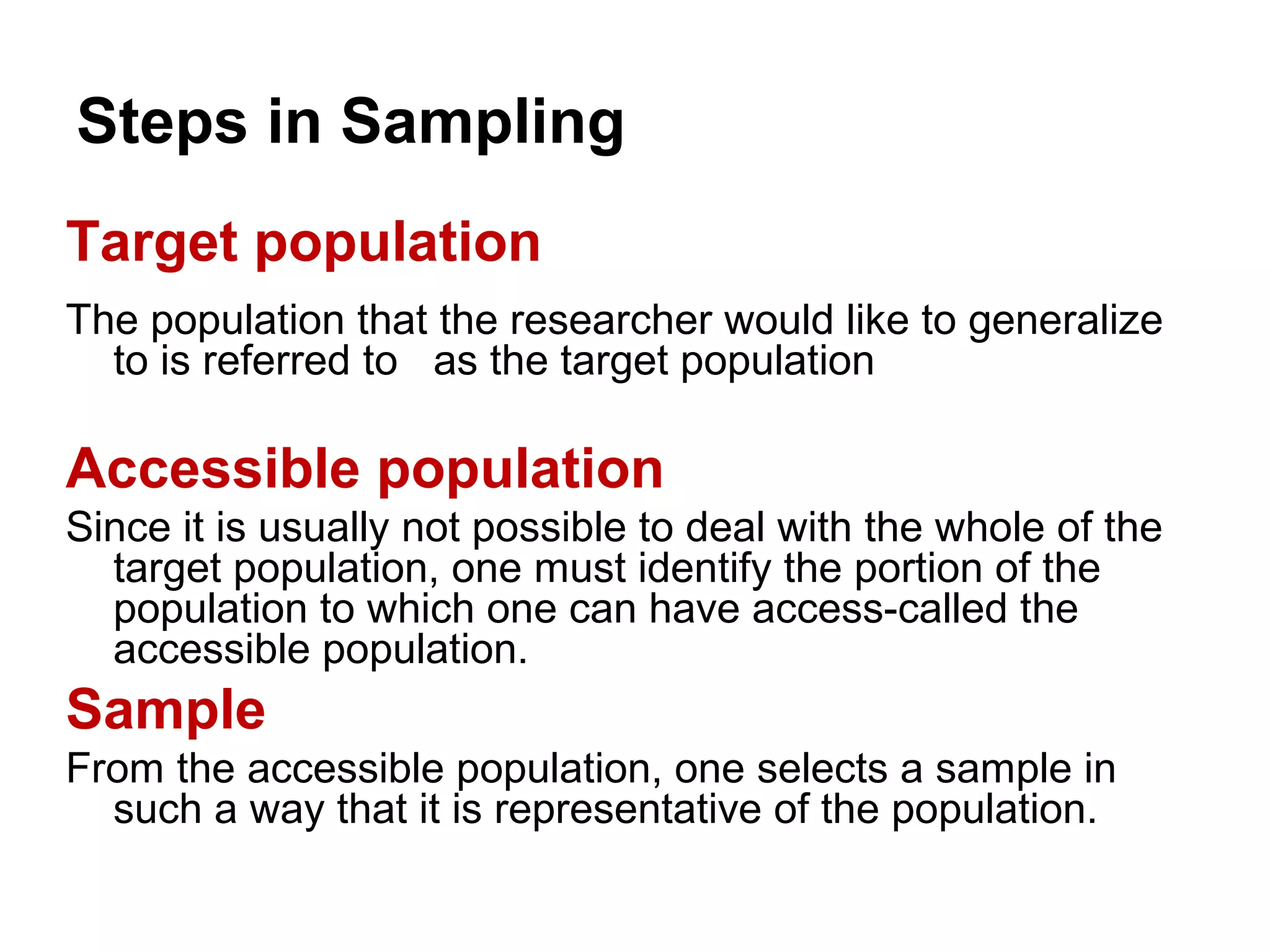 Steps in Sampling
Target population
The population that the researcher would like to generalize
to is referred to as the target population
Accessible population
Since it is usually not possible to deal with the whole of the
target population, one must identify the portion of the
population to which one can have access-called the
accessible population.
Sample
From the accessible population, one selects a sample in
such a way that it is representative of the population.
 