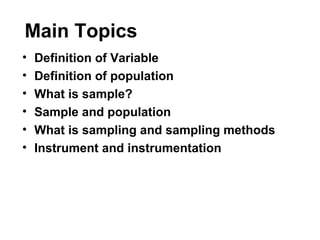 Main Topics
• Definition of Variable
• Definition of population
• What is sample?
• Sample and population
• What is sampling and sampling methods
• Instrument and instrumentation
 