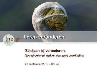 Leren veranderen Stilstaan bij veranderen.  Sociaal-cultureel werk en duurzame ontwikkeling 28 september 2010 – SoCiuS  