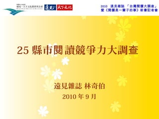 2010 遠見雜誌 「台灣閱讀大調查」
暨《閱讀是一輩子的事》新書記者會
25 縣市 讀競爭力大調閱 查
遠見雜誌 林奇伯
2010 年 9 月
 