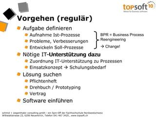 Vorgehen (regulär)Aufgabe definieren Aufnahme Ist-ProzesseProbleme, VerbesserungenEntwickeln Soll-ProzesseNötige IT-Unterstützung dazuZuordnung IT-Unterstützung zu ProzessenEinsatzkonzept  SchulungsbedarfLösung suchenPflichtenheftDrehbuch / PrototypingVertragSoftware einführenBPR = Business Process Reengineering Change!Aufgabe definieren Nötige IT-Unterstützung dazuLösung suchenSoftware einführen