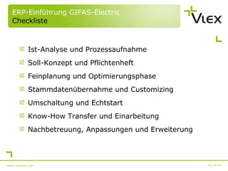 ERP-Einführung GIFAS-Electric Checkliste Ist-Analyse und Prozessaufnahme Soll-Konzept und Pflichtenheft Feinplanung und Optimierungsphase Stammdatenübernahme und Customizing Umschaltung und Echtstart Know-How Transfer und Einarbeitung Nachbetreuung, Anpassungen und Erweiterung 02.10.10 www.vlexplus.com 