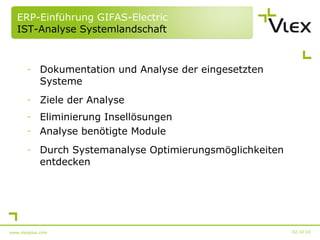 ERP-Einführung GIFAS-Electric  IST-Analyse Systemlandschaft Dokumentation und Analyse der eingesetzten Systeme Ziele der Analyse Eliminierung Insellösungen Analyse benötigte Module Durch Systemanalyse Optimierungsmöglichkeiten entdecken 02.10.10 www.vlexplus.com 