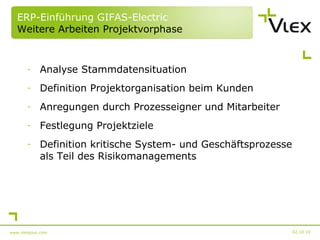 ERP-Einführung GIFAS-Electric Weitere Arbeiten Projektvorphase Analyse Stammdatensituation Definition Projektorganisation beim Kunden Anregungen durch Prozesseigner und Mitarbeiter Festlegung Projektziele Definition kritische System- und Geschäftsprozesse als Teil des Risikomanagements 02.10.10 www.vlexplus.com 