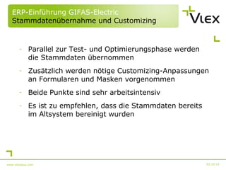 ERP-Einführung GIFAS-Electric  Stammdatenübernahme und Customizing Parallel zur Test- und Optimierungsphase werden die Stammdaten übernommen Zusätzlich werden nötige Customizing-Anpassungen an Formularen und Masken vorgenommen Beide Punkte sind sehr arbeitsintensiv Es ist zu empfehlen, dass die Stammdaten bereits im Altsystem bereinigt wurden 02.10.10 www.vlexplus.com 