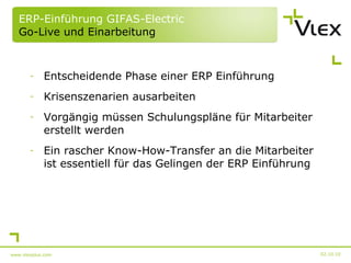 ERP-Einführung GIFAS-Electric  Go-Live und Einarbeitung Entscheidende Phase einer ERP Einführung Krisenszenarien ausarbeiten Vorgängig müssen Schulungspläne für Mitarbeiter erstellt werden Ein rascher Know-How-Transfer an die Mitarbeiter ist essentiell für das Gelingen der ERP Einführung 02.10.10 www.vlexplus.com 