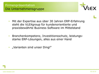 Firmenpräsentation Die Unternehmensgruppe Mit der Expertise aus über 30 Jahren ERP-Erfahrung steht die VLEXgroup für kundenorientierte und praxisbewährte Business Software im Mittelstand Branchenkompetenz, Investitionsschutz, leistungs-starke ERP-Lösungen, alles aus einer Hand „ Varianten sind unser Ding!“ 02.10.10 www.vlexplus.com 