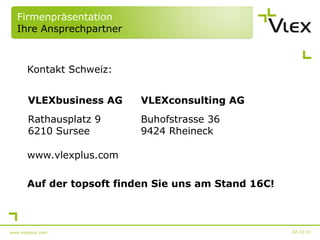 Firmenpräsentation Ihre Ansprechpartner Kontakt Schweiz: www.vlexplus.com Auf der topsoft finden Sie uns am Stand 16C! 02.10.10 www.vlexplus.com VLEXbusiness AG VLEXconsulting AG Rathausplatz 9 6210 Sursee Buhofstrasse 36 9424 Rheineck 