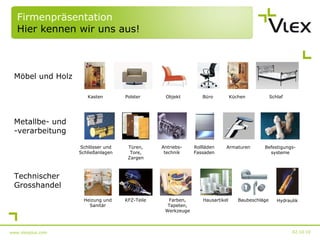 Firmenpräsentation Hier kennen wir uns aus! 02.10.10 www.vlexplus.com Möbel und Holz Metallbe- und -verarbeitung Technischer Grosshandel Kasten Polster Objekt Büro Küchen Schlaf Schlösser und Schließanlagen Türen, Tore, Zargen Antriebs- technik Rollläden Fassaden Armaturen Heizung und Sanitär KFZ-Teile Farben, Tapeten, Werkzeuge Hausartikel Baubeschläge Hydraulik Befestigungs- systeme 
