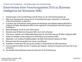Erkenntnisse einer Forschungsarbeit 2010 zu Business Intelligence bei Schweizer KMU Trends und Tendenzen – Anforderungen der Unternehmen Anforderungen an BI und Nachfrage nach BI hängt von der Unternehmensgrösse ab KMU ohne klassische BI-Lösung sind an Prozessoptimierungen interessiert um relevante Unternehmenszahlen zu gewinnen Je grösser das Unternehmen desto grösser die Nachfrage nach Bedienungsfreundlichkeit im Umgang mit Daten. Bei kleineren KMU ist das eigentliche Vorhandensein einer BI-Lösung im Vordergrund Bekanntheitsgrad von BI ist noch relativ gering Überblick über BI Markt bei Schweizer KMU noch nicht vorhanden Technische, zeitliche und intellektuelle Ressourcen für die Einführung von BI fehlen häufig bei KMU Kosten ist wichtiger Hinderungsgrund für BI-Einführung bei kleineren KMU „ Black-Box“ und „endlose Projektbaustellen“ bei KMU sind kritische Faktoren für KMU Mehrwert einer BI-Lösung lässt sich schwer quantifizieren Qualitative Vorteile einer BI-Lösung sind wichtig um Widerstände bei KMU abzubauen Auch bei kleineren KMU sind die IT Systeme gut integriert. Operative Prozesse sind durch die IT gut unterstützt. Die aktuelle Wirtschaftskrise war/ist ein Hemmschuh für BI-Einführung 