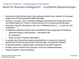 Bereit für Business Intelligence? – Zusätzliche Beobachtungen Dynamische Unternehmen haben einen grösseren Bedarf nach „raschen“ BI Lösungen aufgrund der IT-Heterogenität bei M&A Aktivitäten Business-, Prozess- und IT Architektur-Strategien sind primär bei Grossunternehmen und Global Players ein Thema im Zusammenhang mit Compliance-Anforderungen Erkenntnis, dass BI notwendig ist, setzt sich im Mittelstand durch („… so kann es nicht weitergehen …“) Im Mittelstand teilweise kritische aber wohlwollende Haltung gegenüber BI Projekten Gesamte Energie in ERP gesteckt – was bleibt für BI BI = blackbox? Angst vor teuren Projekten (Baustellen) Je grösser das Unternehmen desto wahrscheinlicher ist, dass eine „historisch gewachsene“ BI-Lösung die aktuellen Anforderungen nicht abdeckt (Trägheit) Evaluationsverfahren ungefähr gleich aufwändig wie bei ERP Systemen Kunden suchen vermehrt nach Lösungen, nicht nach Software-Anbietern Zuerst die Zahlen, dann die Grafiken.  Trends und Tendenzen – Anforderungen der Unternehmen 