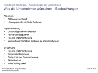 Was die Unternehmen wünschen – Beobachtungen  Allgemein Ablösung von Excel Lösung gesucht, nicht die Software Implementierung Unabhängigkeit von Externen Faire Businesspartner  Rasche Implementierung Vernünftiges Verhältnis Software zu Dienstleistungen BI Software Rasche Implementierung Einfachste Bedienung Einfachheit der Parametrierung Skalierbarkeit Hohe Verfügbarkeit Trends und Tendenzen – Anforderungen der Unternehmen 