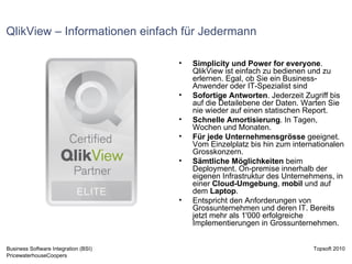 QlikView – Informationen einfach für Jedermann Simplicity und Power for everyone . QlikView ist einfach zu bedienen und zu erlernen. Egal, ob Sie ein Business-Anwender oder IT-Spezialist sind Sofortige Antworten . Jederzeit Zugriff bis auf die Detailebene der Daten. Warten Sie nie wieder auf einen statischen Report.  Schnelle Amortisierung . In Tagen, Wochen und Monaten.  Für jede Unternehmensgrösse  geeignet. Vom Einzelplatz bis hin zum internationalen Grosskonzern.  Sämtliche Möglichkeiten  beim Deployment. On-premise innerhalb der eigenen Infrastruktur des Unternehmens, in einer  Cloud-Umgebung ,  mobil  und auf dem  Laptop .  Entspricht den Anforderungen von Grossunternehmen und deren IT. Bereits jetzt mehr als 1'000 erfolgreiche Implementierungen in Grossunternehmen. 