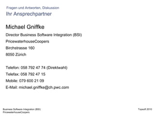 Ihr Ansprechpartner Michael Gniffke Director Business Software Integration (BSI) PricewaterhouseCoopers Birchstrasse 160 8050 Zürich Telefon: 058 792 47 74 (Direktwahl) Telefax: 058 792 47 15 Mobile: 079 600 21 09 E-Mail: michael.gniffke@ch.pwc.com Fragen und Antworten, Diskussion 