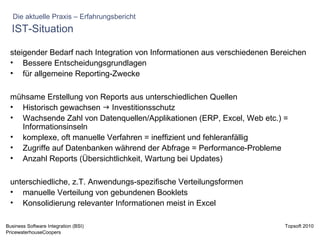 IST-Situation steigender Bedarf nach Integration von Informationen aus verschiedenen Bereichen  Bessere Entscheidungsgrundlagen für allgemeine Reporting-Zwecke mühsame Erstellung von Reports aus unterschiedlichen Quellen Historisch gewachsen    Investitionsschutz Wachsende Zahl von Datenquellen/Applikationen (ERP, Excel, Web etc.) = Informationsinseln komplexe, oft manuelle Verfahren = ineffizient und fehleranfällig Zugriffe auf Datenbanken während der Abfrage = Performance-Probleme Anzahl Reports (Übersichtlichkeit, Wartung bei Updates) unterschiedliche, z.T. Anwendungs-spezifische Verteilungsformen manuelle Verteilung von gebundenen Booklets Konsolidierung relevanter Informationen meist in Excel Die aktuelle Praxis – Erfahrungsbericht 