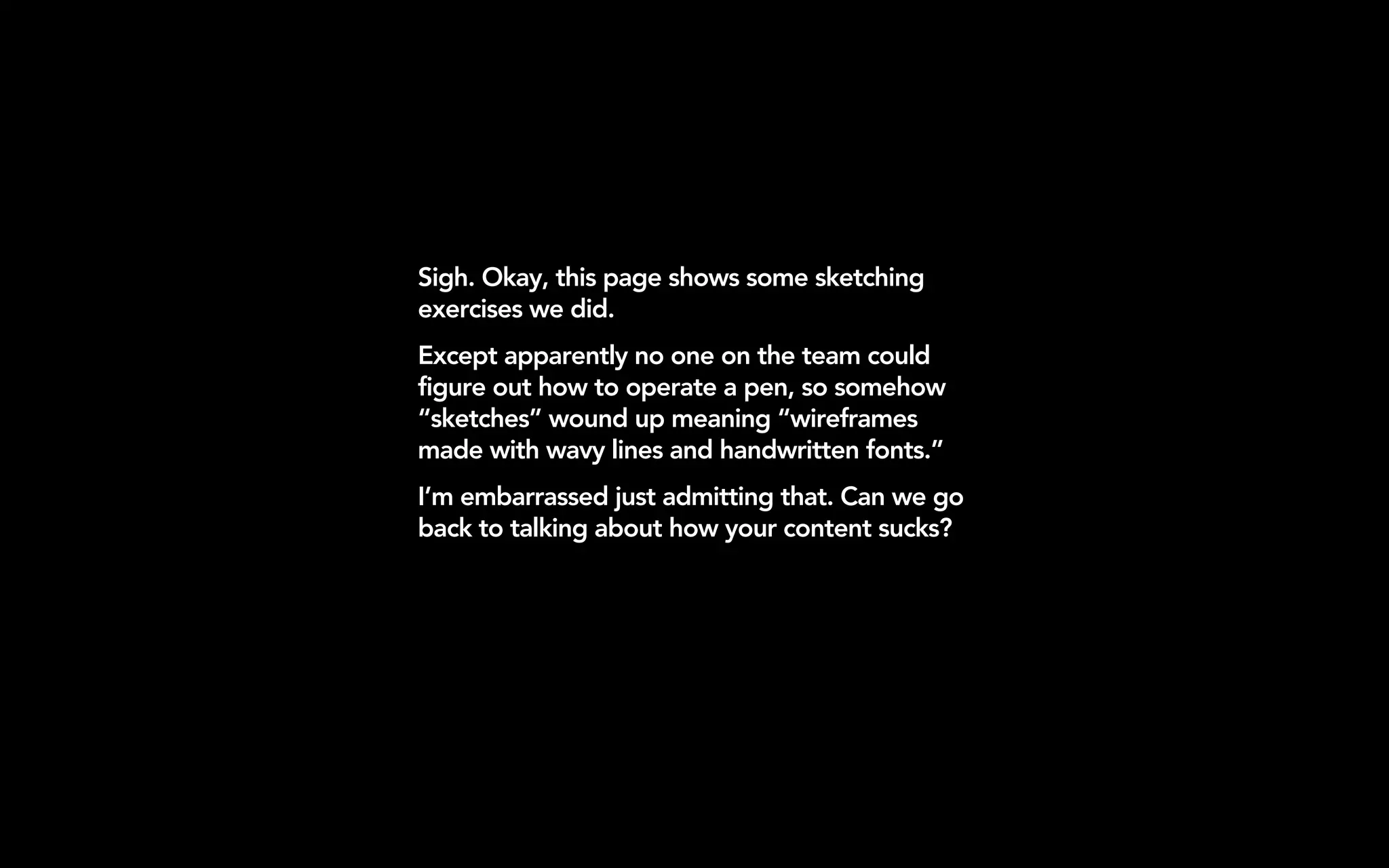Sigh. Okay, this page shows some sketching
exercises we did.
Except apparently no one on the team could
figure out how to operate a pen, so somehow
“sketches” wound up meaning “wireframes
made with wavy lines and handwritten fonts.”
I’m embarrassed just admitting that. Can we go
back to talking about how your content sucks?
 