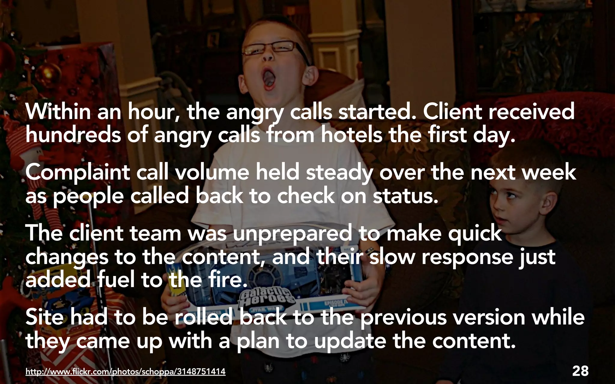 Within an hour, the angry calls started. Client received
hundreds of angry calls from hotels the first day.
Complaint call volume held steady over the next week
as people called back to check on status.
The client team was unprepared to make quick
changes to the content, and their slow response just
added fuel to the fire.
Site had to be rolled back to the previous version while
they came up with a plan to update the content.
http://www.flickr.com/photos/schoppa/3148751414        28
 