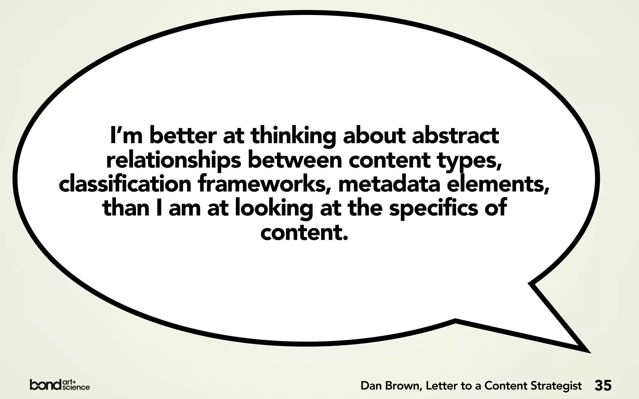 I’m better at thinking about abstract
     relationships between content types,
classification frameworks, metadata elements,
    than I am at looking at the specifics of
                    content.




                           Dan Brown, Letter to a Content Strategist   35
 