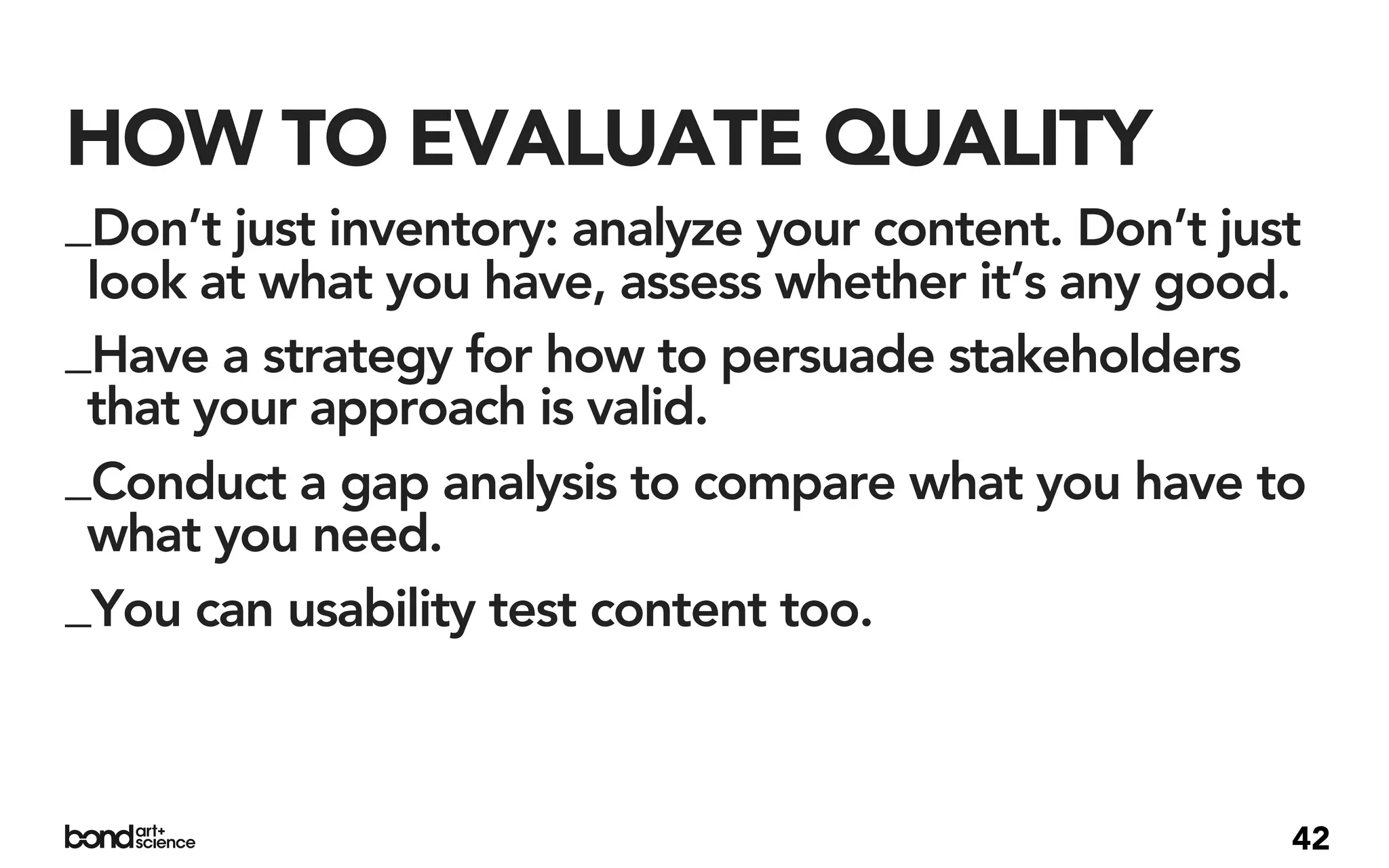 HOW TO EVALUATE QUALITY
_Don’t just inventory: analyze your content. Don’t just
 look at what you have, assess whether it’s any good.
_Have a strategy for how to persuade stakeholders
 that your approach is valid.
_Conduct a gap analysis to compare what you have to
 what you need.
_You can usability test content too.



                                                      42
 