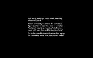Sigh. Okay, this page shows some sketching
exercises we did.
Except apparently no one on the team could
figure out how to operate a pen, so somehow
“sketches” wound up meaning “wireframes
made with wavy lines and handwritten fonts.”
I’m embarrassed just admitting that. Can we go
back to talking about how your content sucks?
 