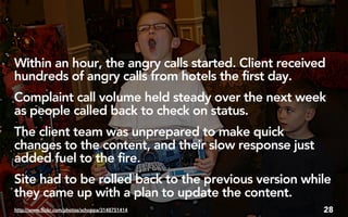 Within an hour, the angry calls started. Client received
hundreds of angry calls from hotels the first day.
Complaint call volume held steady over the next week
as people called back to check on status.
The client team was unprepared to make quick
changes to the content, and their slow response just
added fuel to the fire.
Site had to be rolled back to the previous version while
they came up with a plan to update the content.
http://www.flickr.com/photos/schoppa/3148751414        28
 