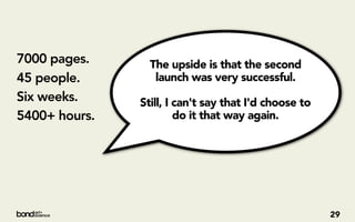 7000 pages.      The upside is that the second
45 people.        launch was very successful.
Six weeks.     Still, I can't say that I'd choose to
5400+ hours.            do it that way again. 




                                                       29
 